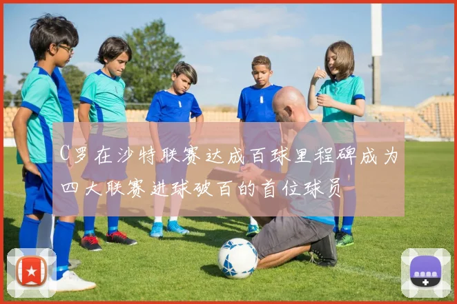 C罗在沙特联赛达成百球里程碑成为四大联赛进球破百的首位球员