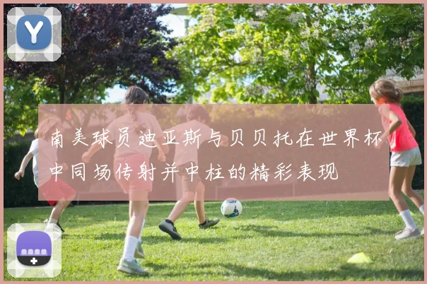 南美球员迪亚斯与贝贝托在世界杯中同场传射并中柱的精彩表现
