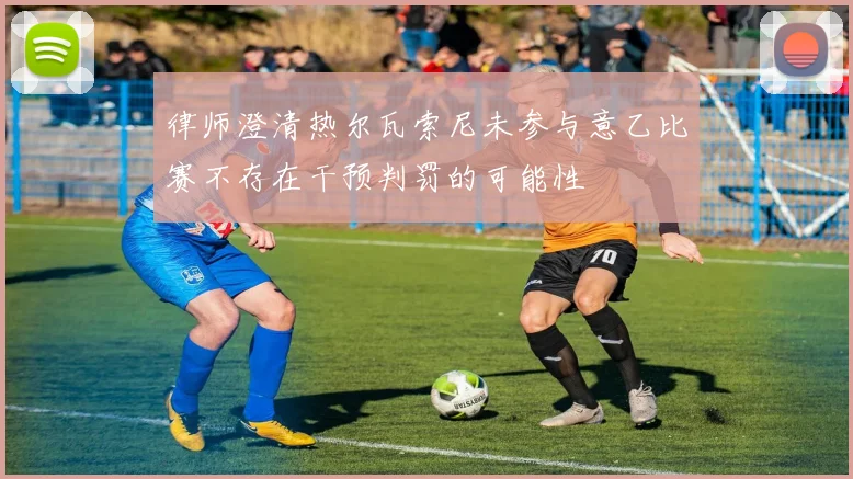 律师澄清热尔瓦索尼未参与意乙比赛不存在干预判罚的可能性