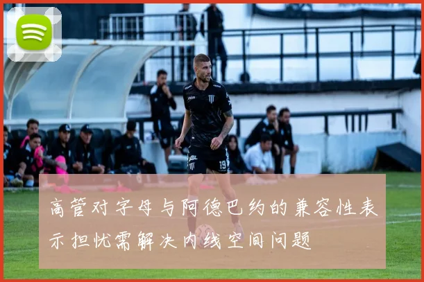 高管对字母与阿德巴约的兼容性表示担忧需解决内线空间问题