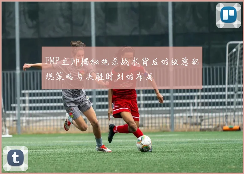 FMP主帅揭秘绝杀战术背后的故意犯规策略与决胜时刻的布局