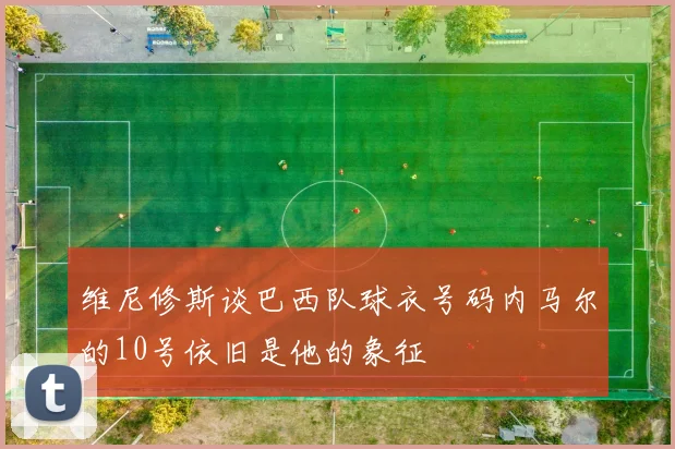 维尼修斯谈巴西队球衣号码内马尔的10号依旧是他的象征