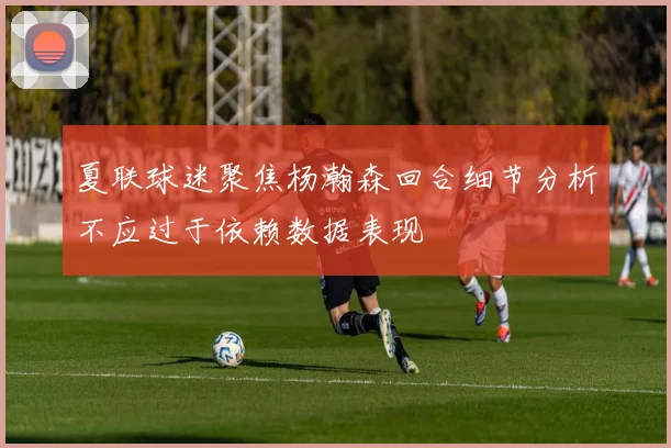 夏联球迷聚焦杨瀚森回合细节分析不应过于依赖数据表现