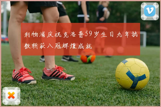 利物浦庆祝克洛普59岁生日九年执教斩获八冠辉煌成就