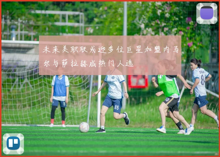 未来美职联或迎多位巨星加盟内马尔与萨拉赫成热门人选