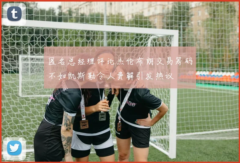 匿名总经理评论杰伦布朗交易筹码不如凯斯勒令人费解引发热议