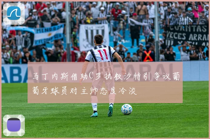 马丁内斯借助C罗执教沙特引争议葡萄牙球员对主帅态度冷淡