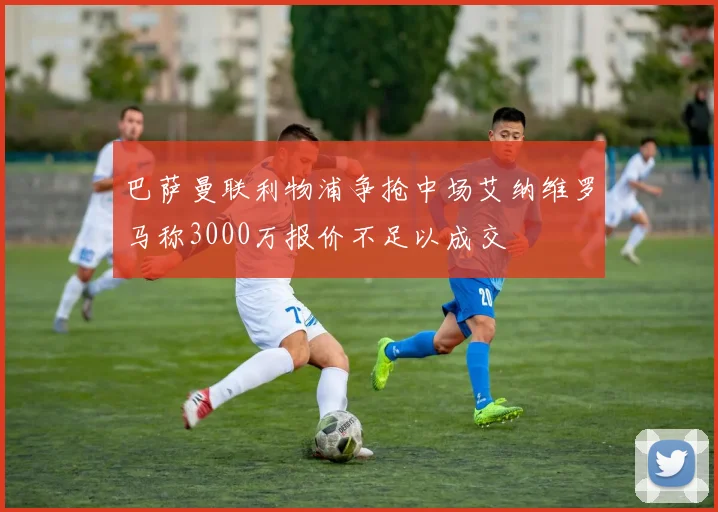 巴萨曼联利物浦争抢中场艾纳维罗马称3000万报价不足以成交