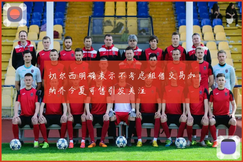 切尔西明确表示不考虑租借交易加纳乔今夏可售引发关注