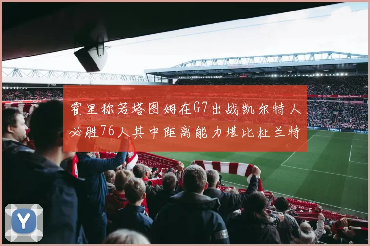 霍里称若塔图姆在G7出战凯尔特人必胜76人其中距离能力堪比杜兰特